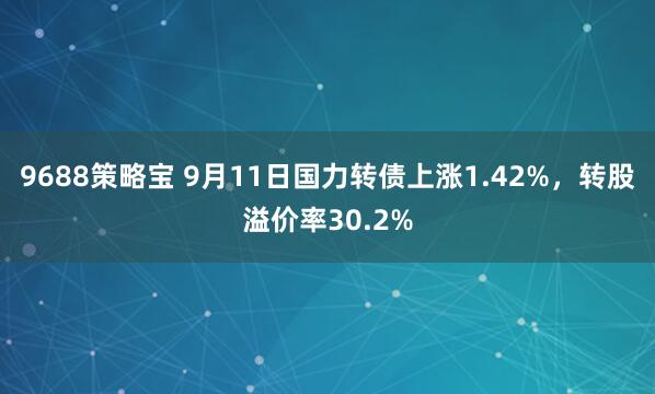9688策略宝 9月11日国力转债上涨1.42%，转股溢价率30.2%