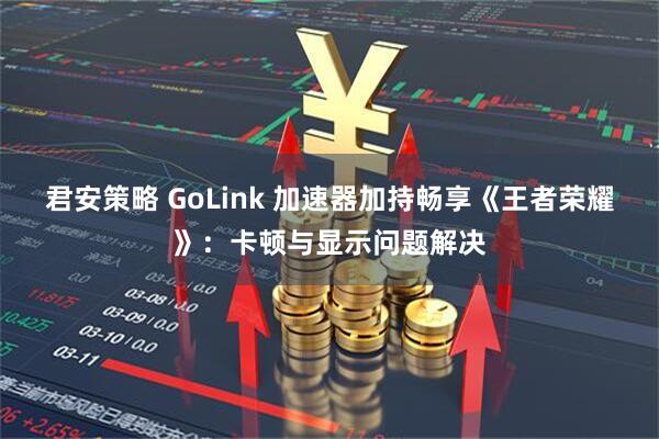 君安策略 GoLink 加速器加持畅享《王者荣耀》：卡顿与显示问题解决