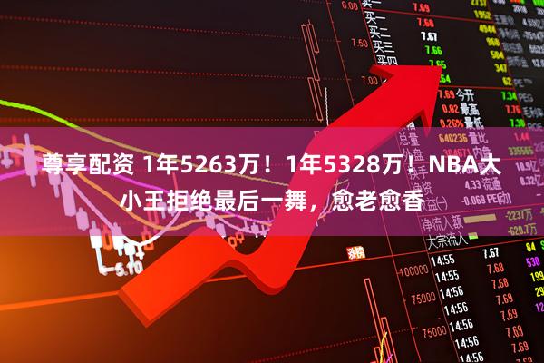 尊享配资 1年5263万！1年5328万！NBA大小王拒绝最后一舞，愈老愈香