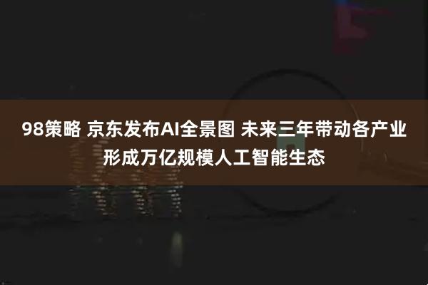 98策略 京东发布AI全景图 未来三年带动各产业形成万亿规模人工智能生态