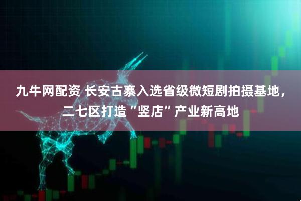 九牛网配资 长安古寨入选省级微短剧拍摄基地，二七区打造“竖店”产业新高地