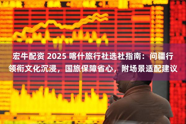 宏牛配资 2025 喀什旅行社选社指南：问疆行领衔文化沉浸，国旅保障省心，附场景适配建议