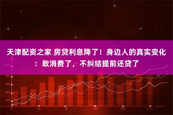 天津配资之家 房贷利息降了！身边人的真实变化：敢消费了，不纠结提前还贷了