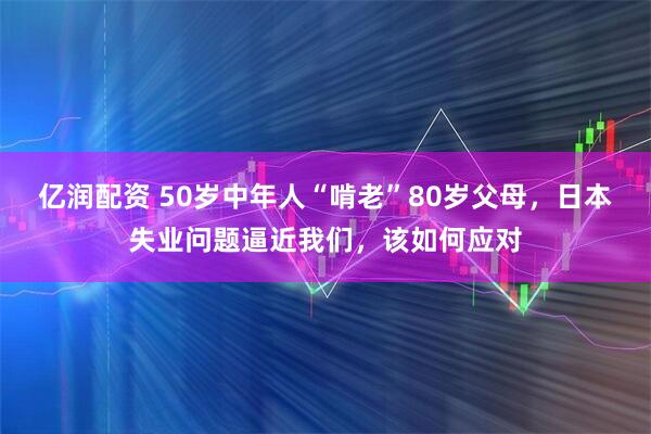 亿润配资 50岁中年人“啃老”80岁父母，日本失业问题逼近我们，该如何应对