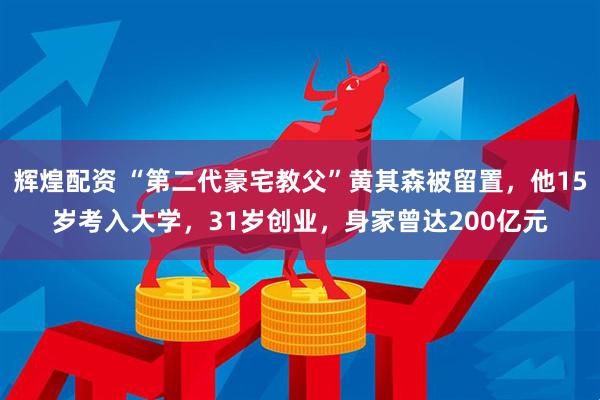 辉煌配资 “第二代豪宅教父”黄其森被留置，他15岁考入大学，31岁创业，身家曾达200亿元