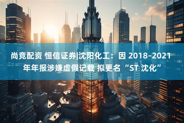 尚竞配资 恒信证券|沈阳化工：因 2018–2021 年年报涉嫌虚假记载 拟更名 “ST 沈化”