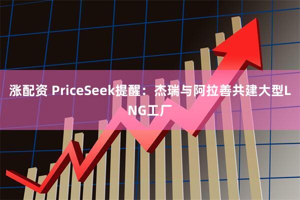 涨配资 PriceSeek提醒：杰瑞与阿拉善共建大型LNG工厂