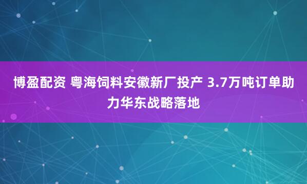 博盈配资 粤海饲料安徽新厂投产 3.7万吨订单助力华东战略落地