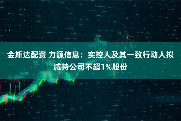 金斯达配资 力源信息：实控人及其一致行动人拟减持公司不超1%股份
