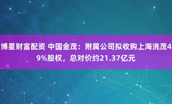博星财富配资 中国金茂：附属公司拟收购上海洮茂49%股权，总对价约21.37亿元