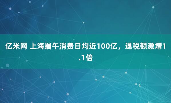 亿米网 上海端午消费日均近100亿，退税额激增1.1倍