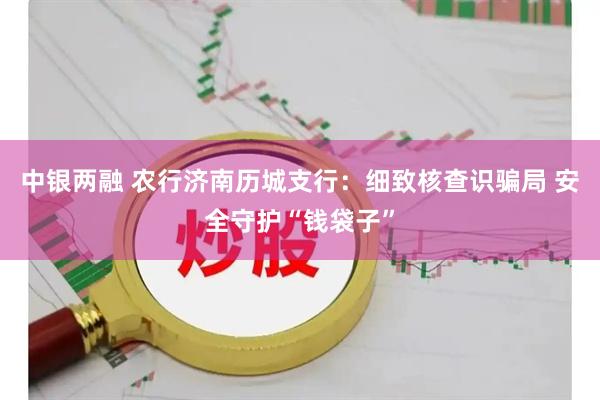中银两融 农行济南历城支行：细致核查识骗局 安全守护“钱袋子”