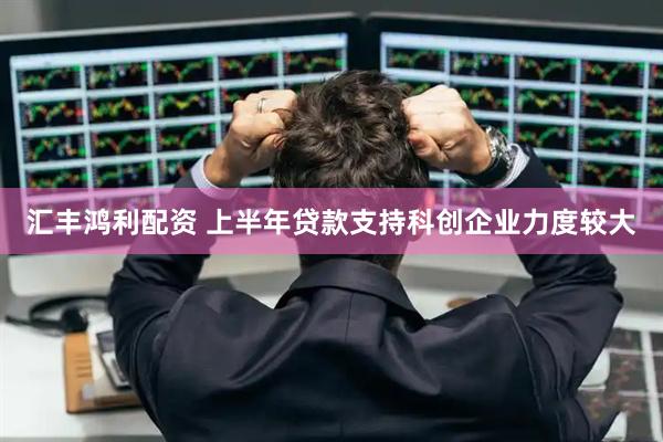 汇丰鸿利配资 上半年贷款支持科创企业力度较大