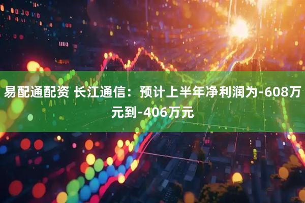 易配通配资 长江通信：预计上半年净利润为-608万元到-406万元