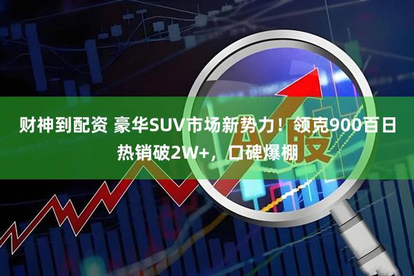 财神到配资 豪华SUV市场新势力！领克900百日热销破2W+，口碑爆棚