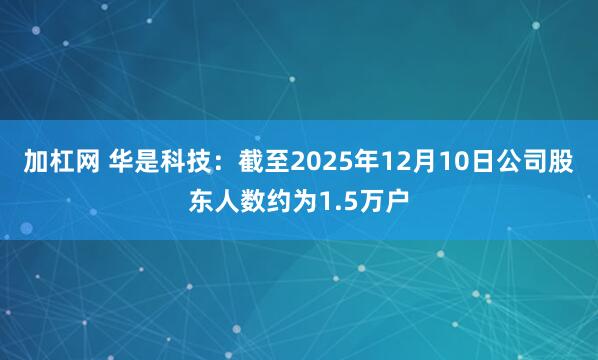 加杠网 华是科技：截至2025年12月10日公司股东人数约为1.5万户