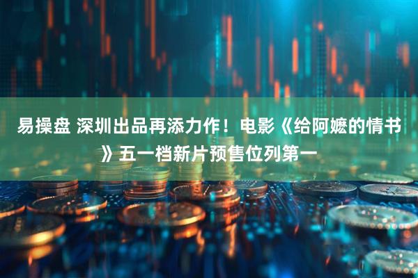 易操盘 深圳出品再添力作！电影《给阿嬷的情书》五一档新片预售位列第一